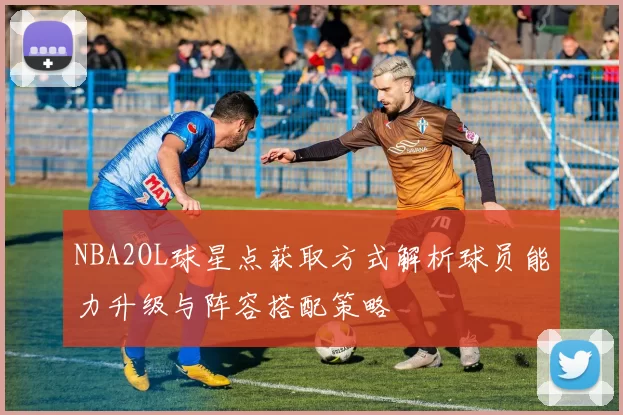NBA2OL球星点获取方式解析球员能力升级与阵容搭配策略